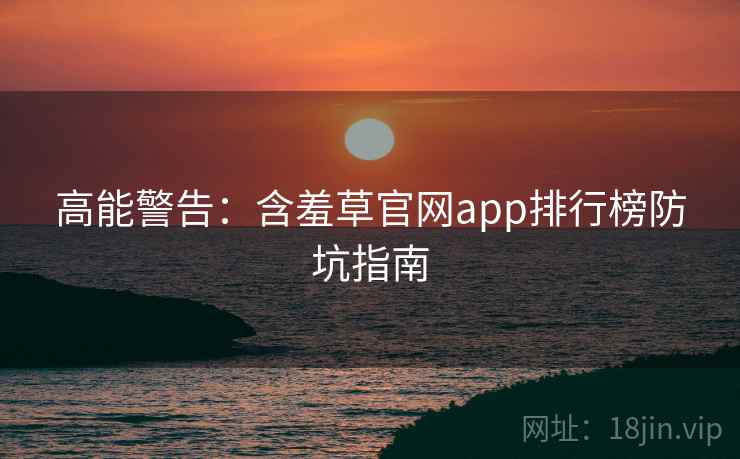高能警告：含羞草官网app排行榜防坑指南