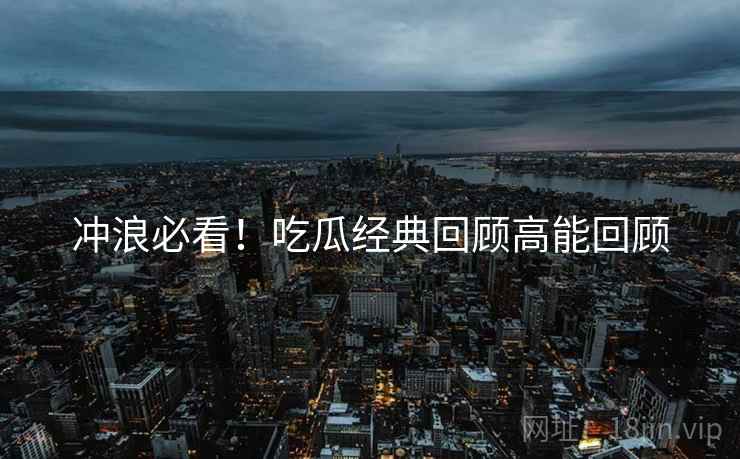 冲浪必看！吃瓜经典回顾高能回顾
