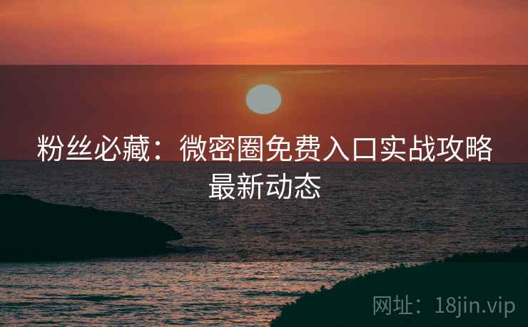粉丝必藏：微密圈免费入口实战攻略最新动态