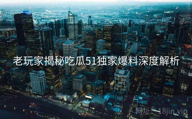 老玩家揭秘吃瓜51独家爆料深度解析