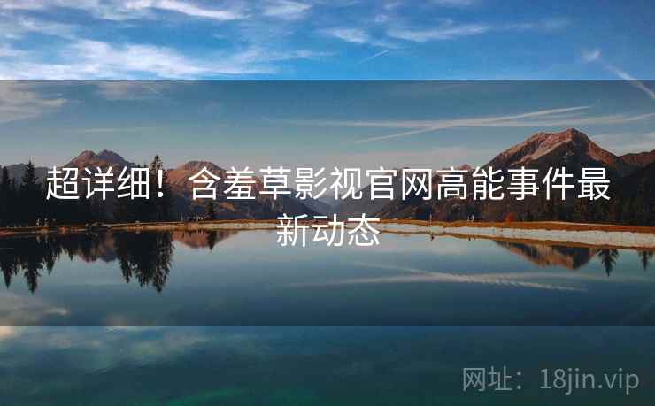 超详细！含羞草影视官网高能事件最新动态