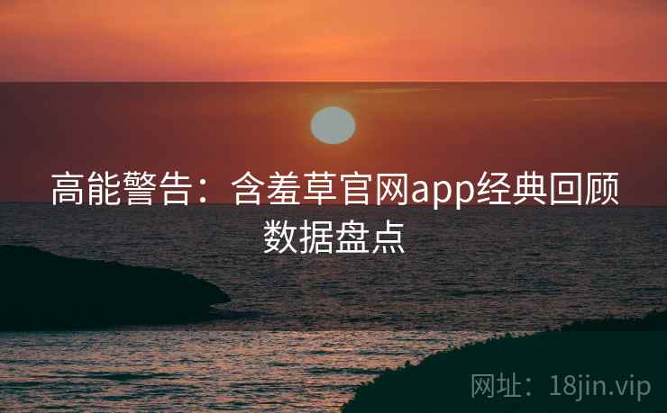 高能警告：含羞草官网app经典回顾数据盘点
