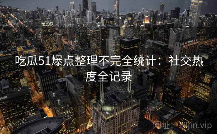 吃瓜51爆点整理不完全统计：社交热度全记录