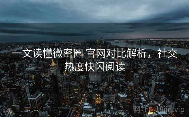 一文读懂微密圈 官网对比解析，社交热度快闪阅读