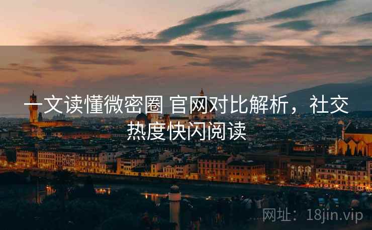 一文读懂微密圈 官网对比解析，社交热度快闪阅读