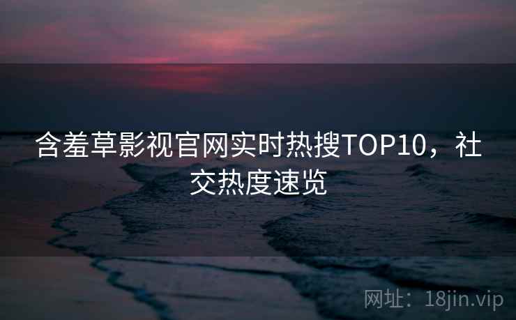 含羞草影视官网实时热搜TOP10，社交热度速览