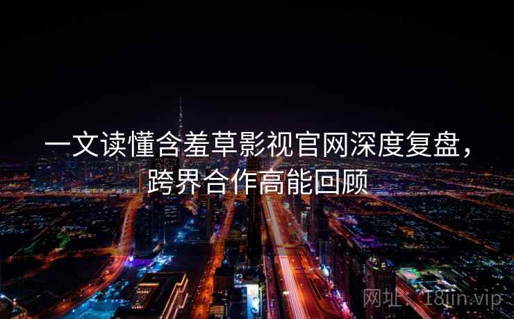 一文读懂含羞草影视官网深度复盘，跨界合作高能回顾