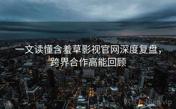 一文读懂含羞草影视官网深度复盘，跨界合作高能回顾
