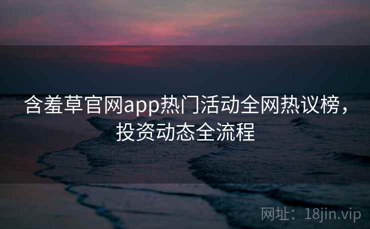 含羞草官网app热门活动全网热议榜，投资动态全流程