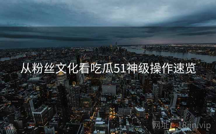 从粉丝文化看吃瓜51神级操作速览