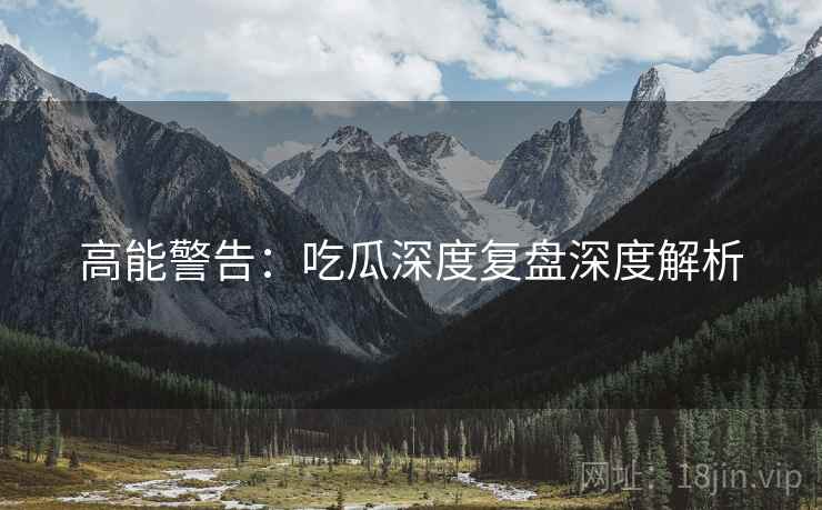 高能警告：吃瓜深度复盘深度解析
