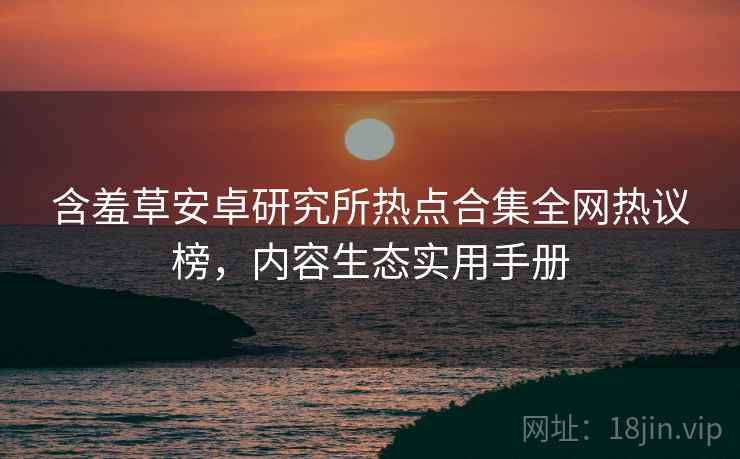 含羞草安卓研究所热点合集全网热议榜，内容生态实用手册