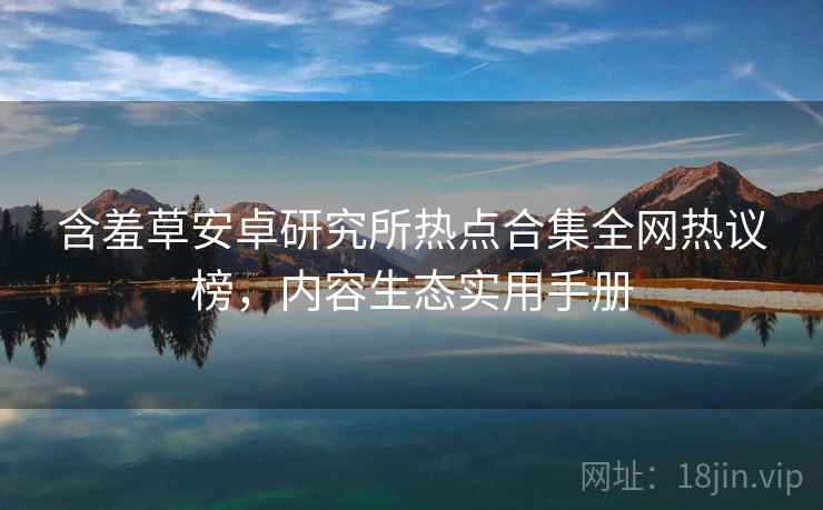 含羞草安卓研究所热点合集全网热议榜，内容生态实用手册