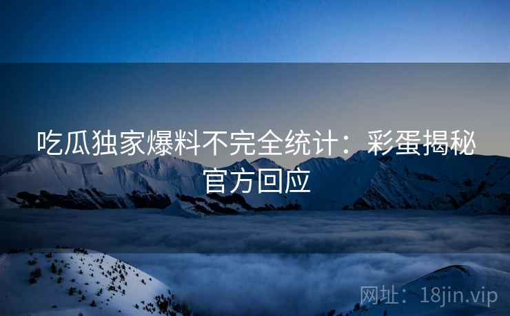 吃瓜独家爆料不完全统计：彩蛋揭秘官方回应