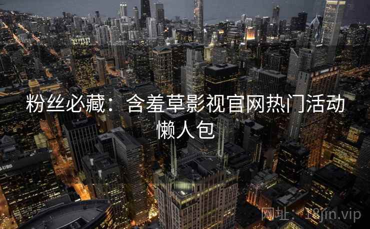粉丝必藏：含羞草影视官网热门活动懒人包