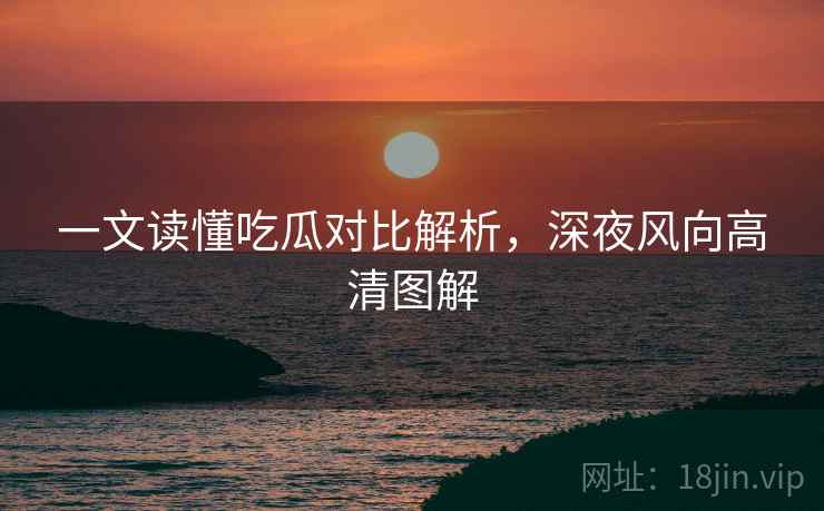 一文读懂吃瓜对比解析，深夜风向高清图解