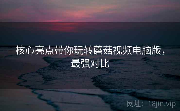 核心亮点带你玩转蘑菇视频电脑版，最强对比