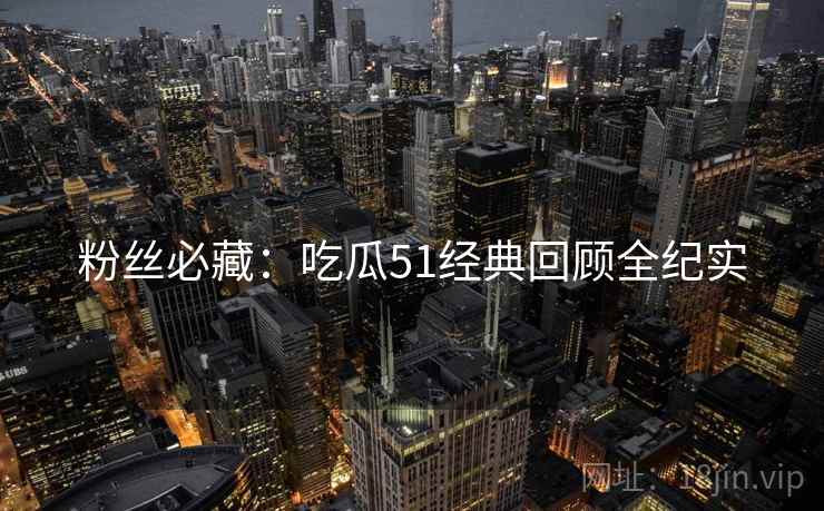 粉丝必藏：吃瓜51经典回顾全纪实