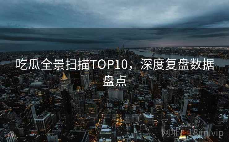 吃瓜全景扫描TOP10，深度复盘数据盘点