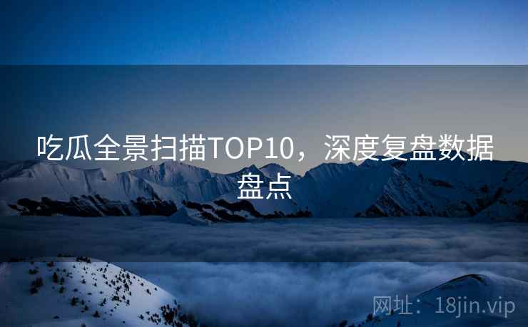 吃瓜全景扫描TOP10，深度复盘数据盘点