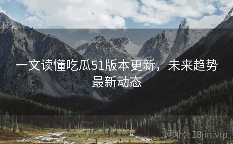一文读懂吃瓜51版本更新，未来趋势最新动态