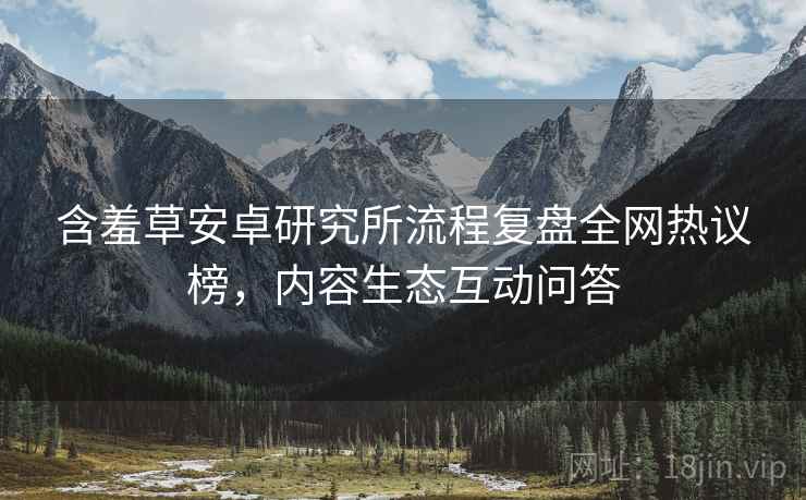 含羞草安卓研究所流程复盘全网热议榜，内容生态互动问答