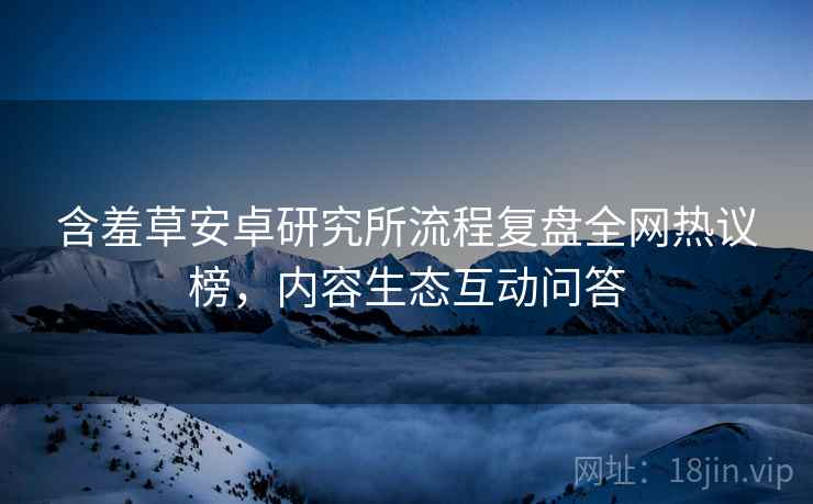含羞草安卓研究所流程复盘全网热议榜，内容生态互动问答