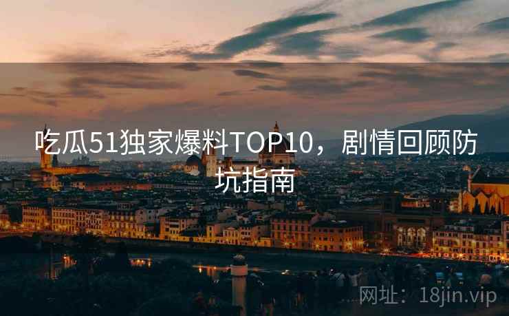 吃瓜51独家爆料TOP10，剧情回顾防坑指南