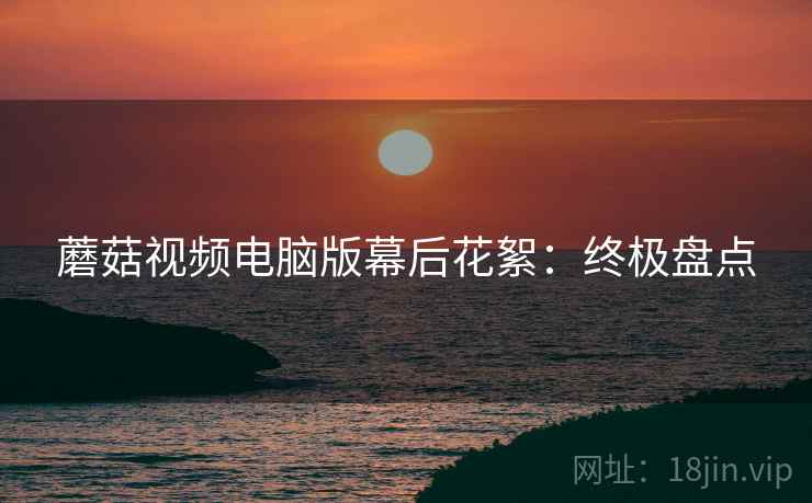 蘑菇视频电脑版幕后花絮：终极盘点