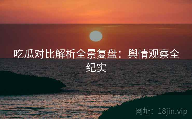 吃瓜对比解析全景复盘：舆情观察全纪实