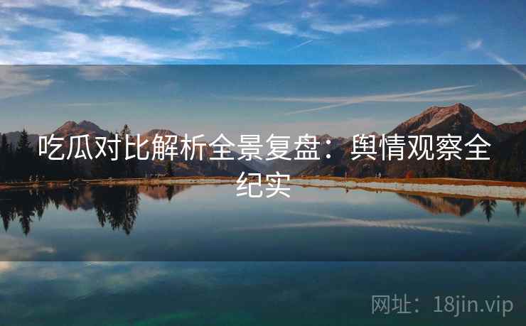 吃瓜对比解析全景复盘：舆情观察全纪实