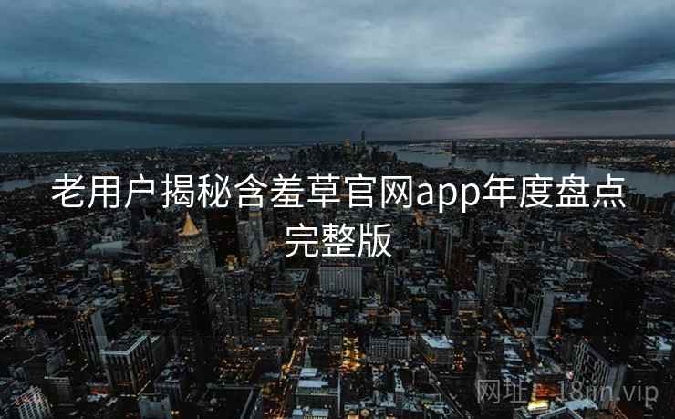 老用户揭秘含羞草官网app年度盘点完整版