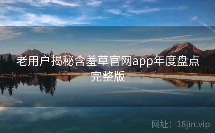 老用户揭秘含羞草官网app年度盘点完整版