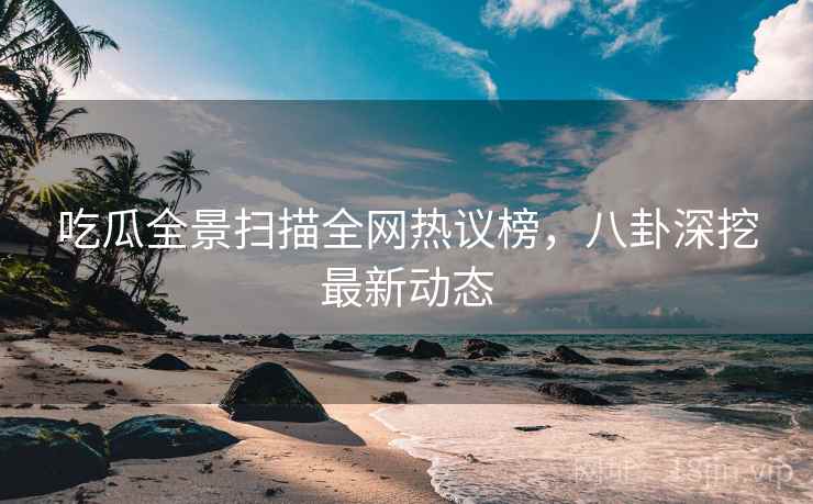 吃瓜全景扫描全网热议榜，八卦深挖最新动态