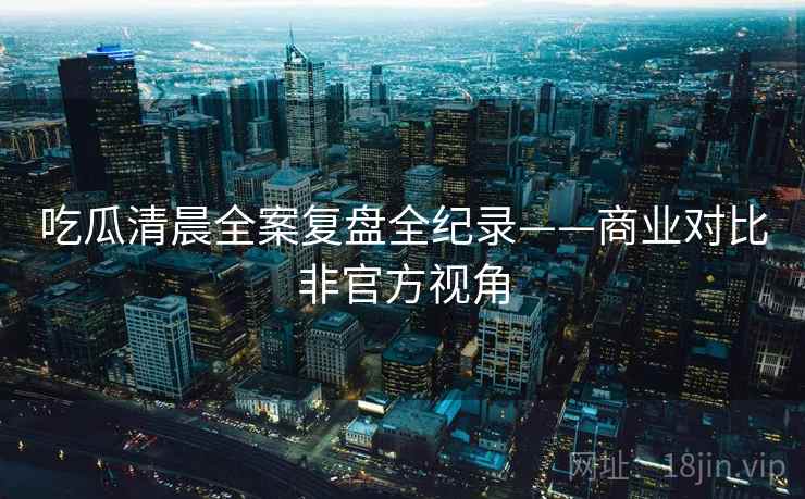 吃瓜清晨全案复盘全纪录——商业对比非官方视角