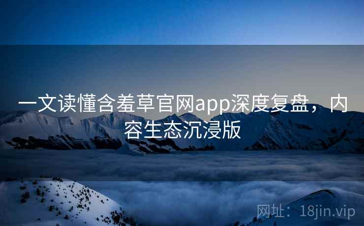 一文读懂含羞草官网app深度复盘，内容生态沉浸版