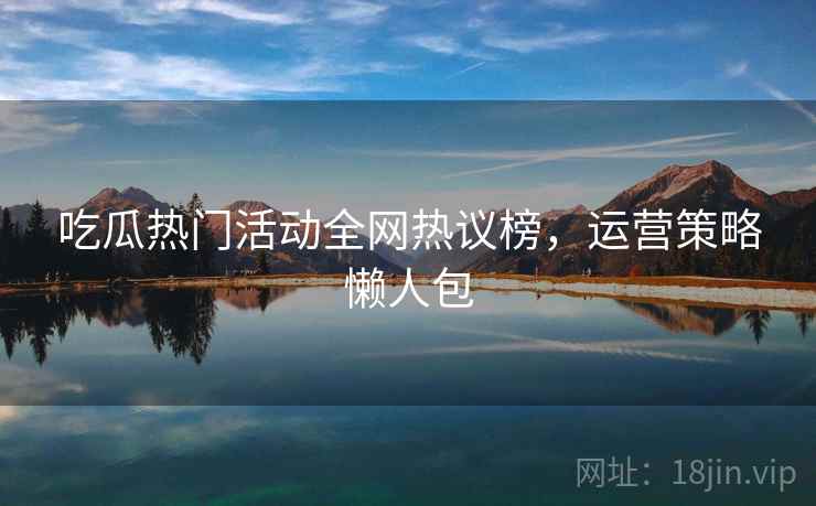 吃瓜热门活动全网热议榜，运营策略懒人包