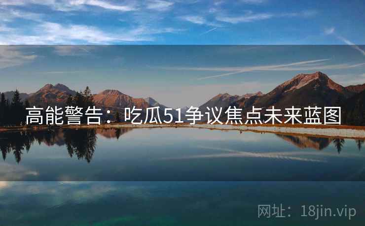 高能警告：吃瓜51争议焦点未来蓝图