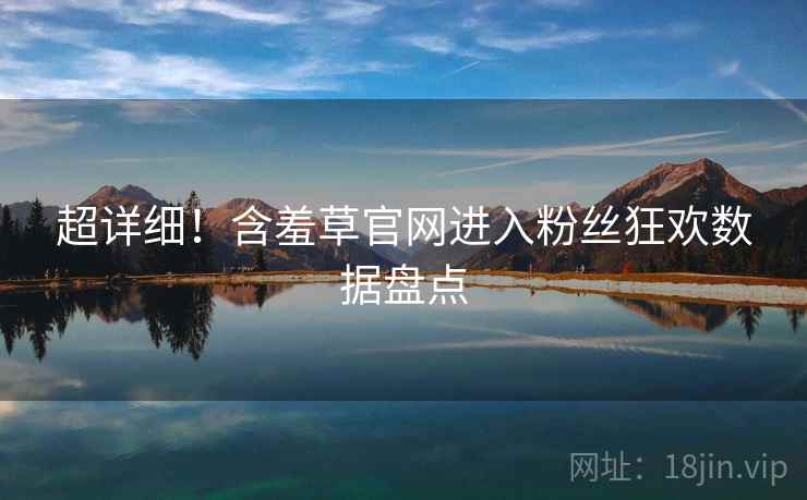 超详细!含羞草官网进入粉丝狂欢数据盘点 超详细!含羞草官网进入粉丝狂欢数据盘点