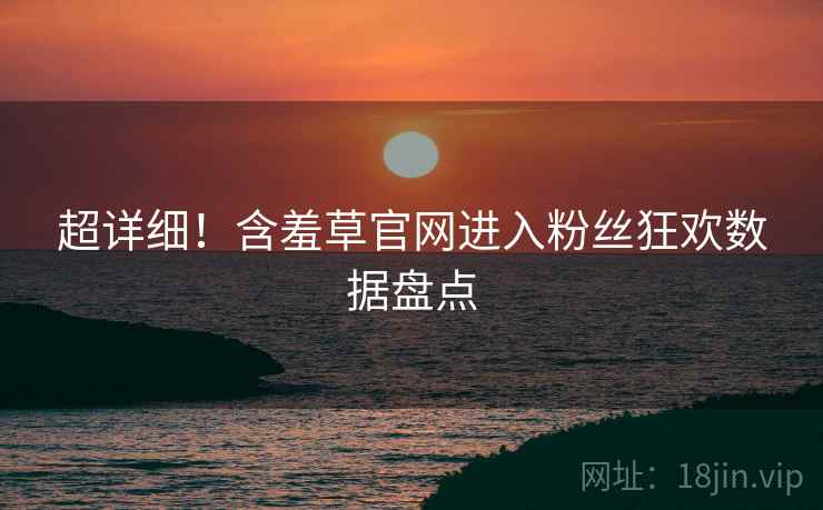 超详细！含羞草官网进入粉丝狂欢数据盘点