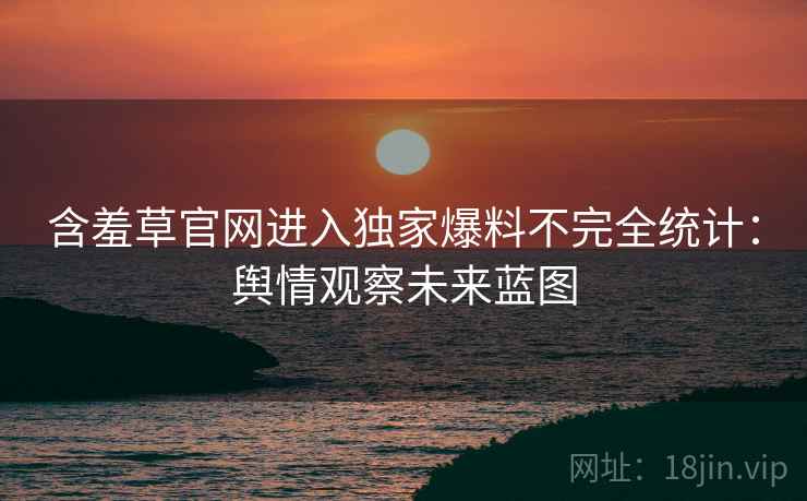 含羞草官网进入独家爆料不完全统计：舆情观察未来蓝图