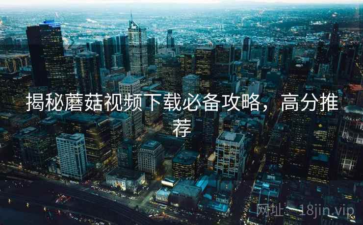 揭秘蘑菇视频下载必备攻略,高分推荐 揭秘蘑菇视频下载必备攻略,高分推荐