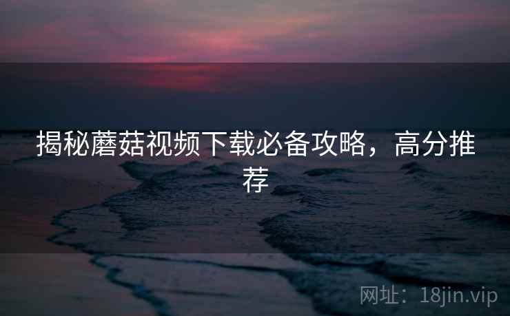 揭秘蘑菇视频下载必备攻略，高分推荐