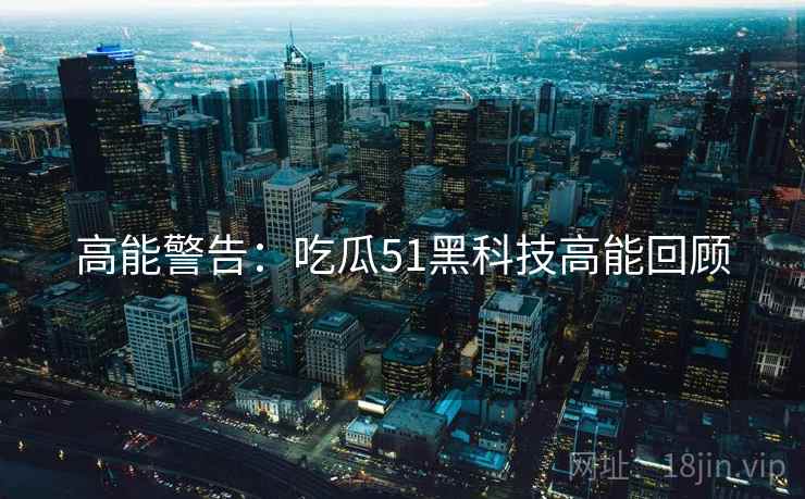 高能警告:吃瓜51黑科技高能回顾 高能警告:吃瓜51黑科技高能回顾