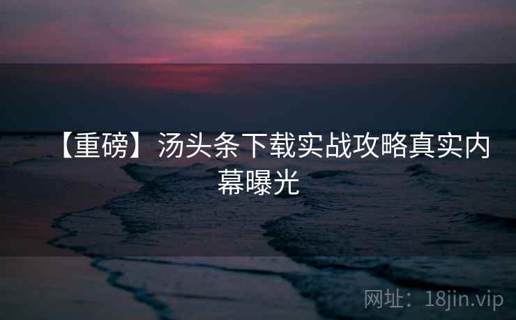【重磅】汤头条下载实战攻略真实内幕曝光 【重磅】汤头条下载实战攻略真实内幕曝光