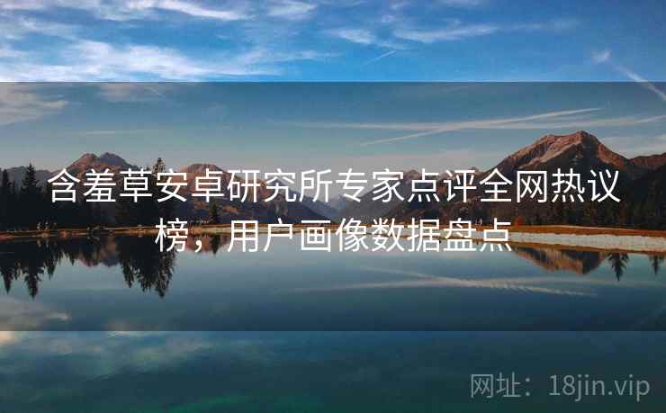 含羞草安卓研究所专家点评全网热议榜,用户画像数据盘点 含羞草安卓研究所专家点评全网热议榜,用户画像数据盘点