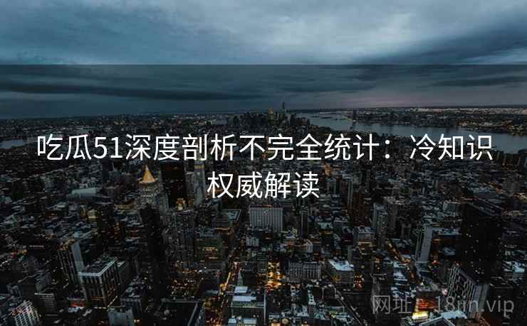 吃瓜51深度剖析不完全统计：冷知识权威解读