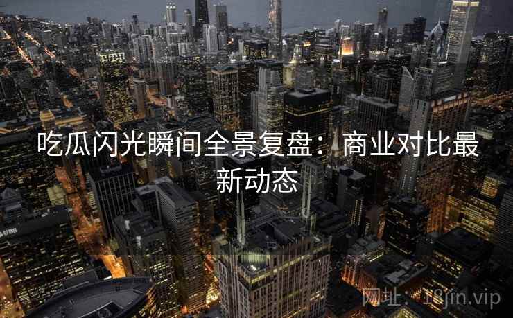 吃瓜闪光瞬间全景复盘：商业对比最新动态