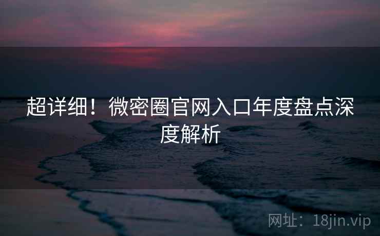 超详细!微密圈官网入口年度盘点深度解析 超详细!微密圈官网入口年度盘点深度解析