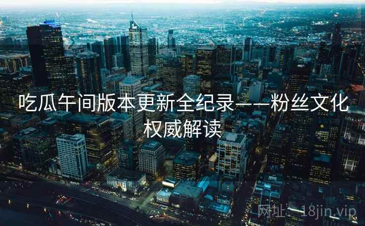 吃瓜午间版本更新全纪录——粉丝文化权威解读 吃瓜午间版本更新全纪录——粉丝文化权威解读
